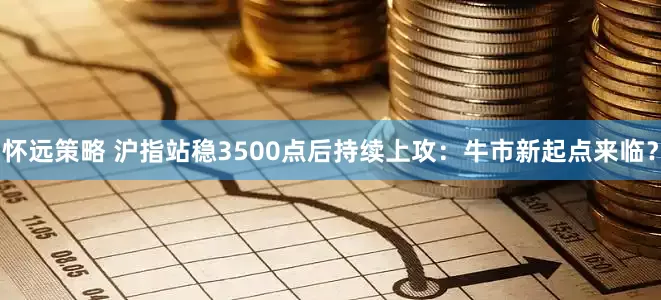 怀远策略 沪指站稳3500点后持续上攻：牛市新起点来临？