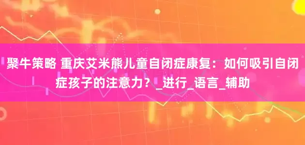 聚牛策略 重庆艾米熊儿童自闭症康复:如何吸引自闭症孩子的注意力?_进行_语言_辅助