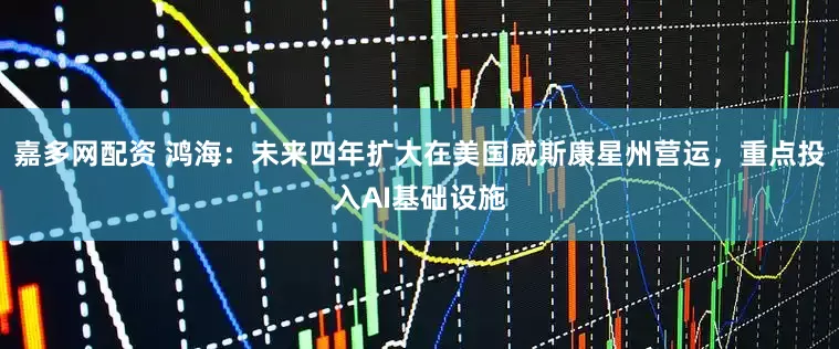 嘉多网配资 鸿海：未来四年扩大在美国威斯康星州营运，重点投入AI基础设施