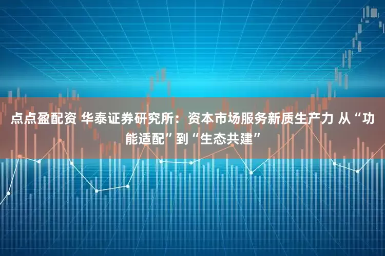 点点盈配资 华泰证券研究所：资本市场服务新质生产力 从“功能适配”到“生态共建”