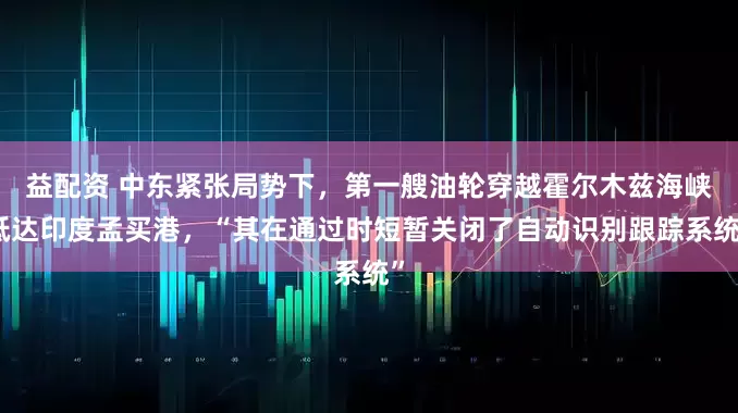 益配资 中东紧张局势下，第一艘油轮穿越霍尔木兹海峡抵达印度孟买港，“其在通过时短暂关闭了自动识别跟踪系统”