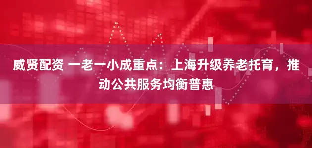 威贤配资 一老一小成重点：上海升级养老托育，推动公共服务均衡普惠