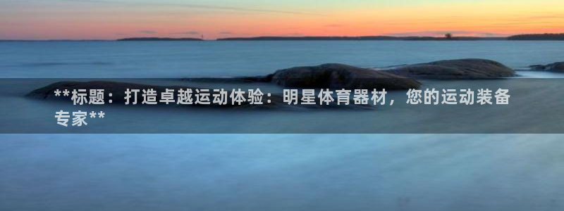 尊龙凯时官网正规吗：**标题：打造卓越运动体验：明星